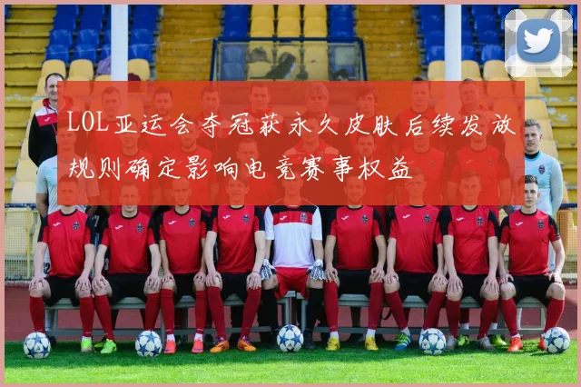 LOL亚运会夺冠获永久皮肤后续发放规则确定影响电竞赛事权益