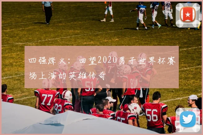 四强烽火：回望2020男子世界杯赛场上演的英雄传奇