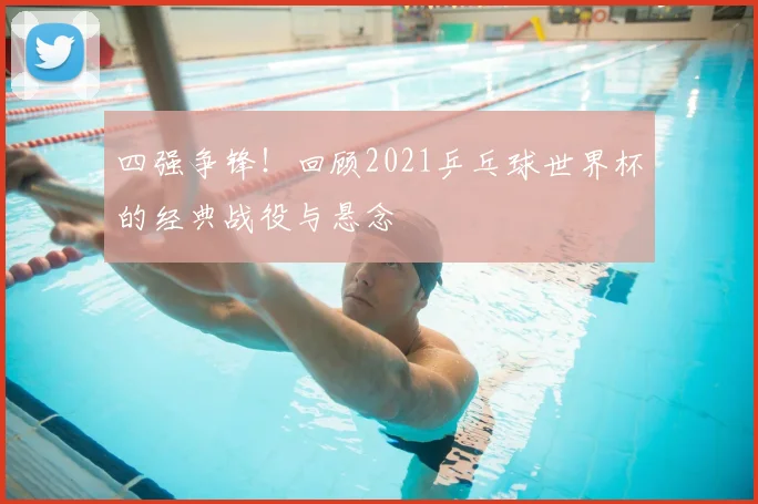 四强争锋！回顾2021乒乓球世界杯的经典战役与悬念