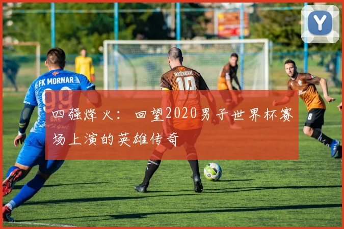 四强烽火：回望2020男子世界杯赛场上演的英雄传奇