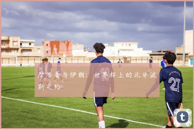 摩洛哥与伊朗：世界杯上的北非波斯之约