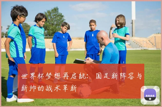 世界杯梦想再启航:国足新阵容与新帅的战术革新