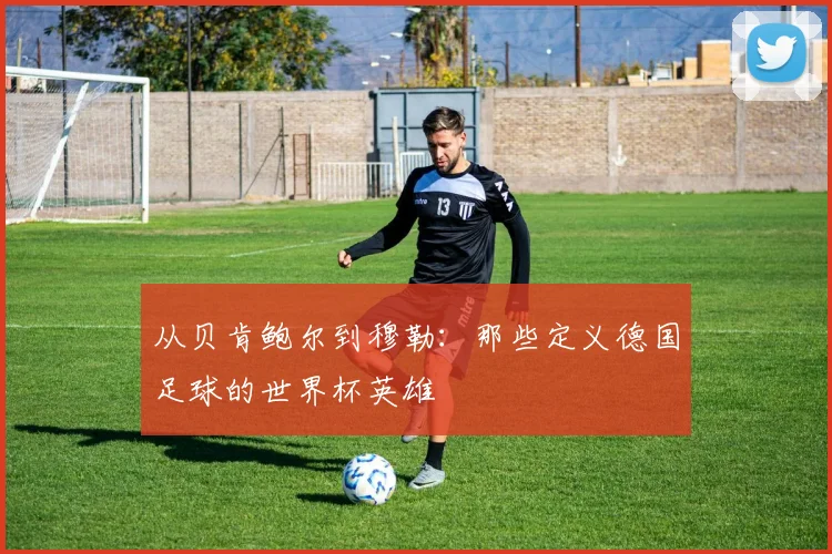 从贝肯鲍尔到穆勒：那些定义德国足球的世界杯英雄