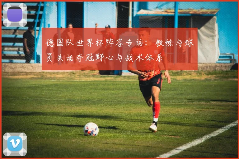 德国队世界杯阵容专访：教练与球员共话夺冠野心与战术体系
